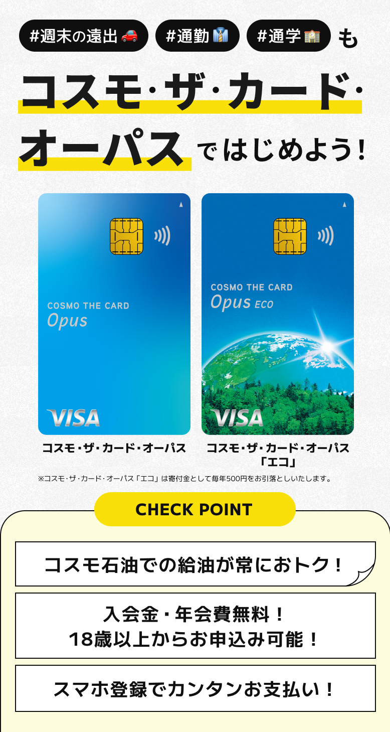#週末の遠出 #通勤 #通学 も コスモ・ザ・カード・オーパスではじめよう！ コスモ・ザ・カード・オーパス コスモ・ザ・カード・オーパス「エコ」 ※コスモ・ザ・カード・オーパス「エコ」は寄付金として毎年500円をお引落としいたします。 CHECK POINT コスモ石油での給油が常におトク！ 入会金・年会費無料！18歳以上からお申込み可能！ スマホ登録でカンタンお支払い！