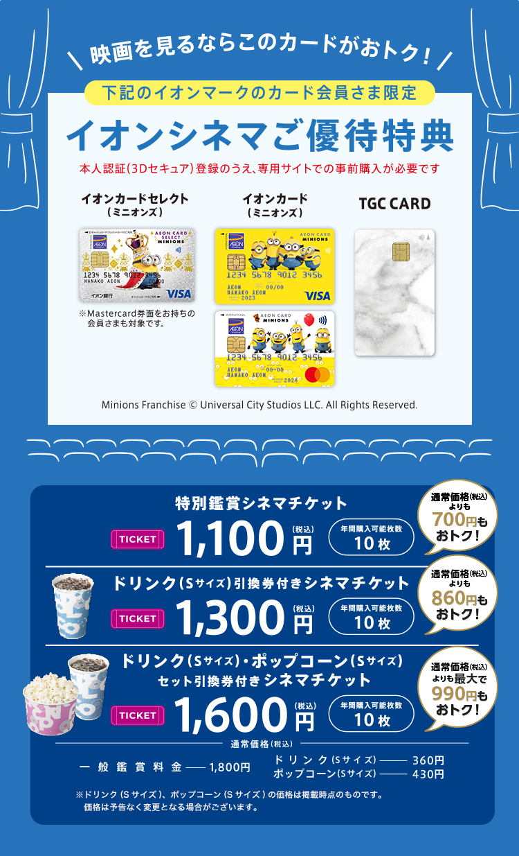 映画を見るならこのカードがおトク！ 下記のイオンマークのカード会員さま限定 イオンシネマご優待特典 本人認証(3Dセキュア)登録のうえ、専用サイトでの事前購入が必要です イオンカードセレクト（ミニオンズ） ※Mastercard券面をお持ちの会員さまも対象です。 イオンカード（ミニオンズ） TGC CARD Minions Franchise &copy; Universal City Studios LLC. All Rights Reserved. 特別鑑賞シネマチケット TICKET 1,100円(税込) 年間購入可能枚数 10枚 通常価格(税込)よりも700円もおトク！ ドリンク(Sサイズ)引換券付きシネマチケット TICKET 1,300円(税込) 年間購入可能枚数 10枚 通常価格(税込)よりも860円もおトク！ ドリンク(Sサイズ)・ポップコーン(Sサイズ)セット引換券付き シネマチケット TICKET 1,600円(税込) 年間購入可能枚数 10枚 通常価格(税込)よりも最大で990円もおトク！ 通常価格(税込) 一般鑑賞料金 1,800円 ドリンク(Sサイズ) 360円 ポップコーン(Sサイズ) 430円 ※ドリンク(Sサイズ)、ポップコーン(Sサイズ)の価格は掲載時点のものです。価格は予告なく変更となる場合がございます。