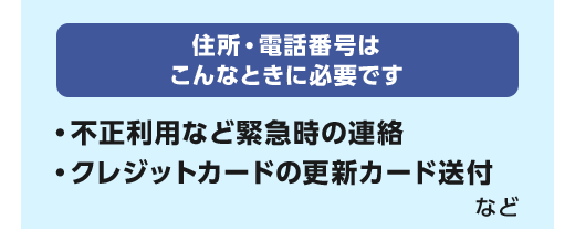 住所・電話番号はこんなときに必要です。不正利用など緊急時の連絡 クレジットカードの更新カード送付 など