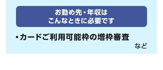 お勤め先・年収はこんなときに必要です。カードご利用可能枠の増枠審査 など