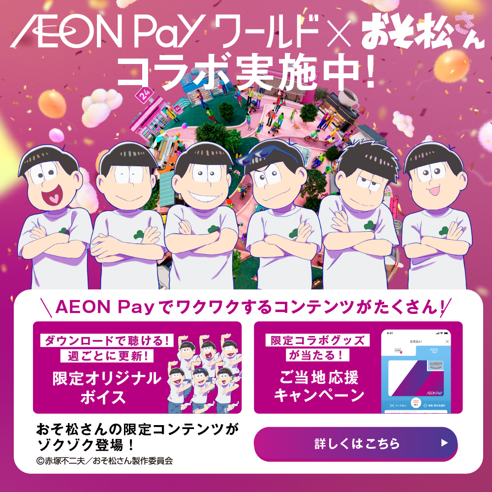 AEON Pay ワールド × おそ松さん コラボ実施中！ AEON Payでワクワクするコンテンツがたくさん！ ダウンロードで聴ける！週ごとに更新！限定オリジナルボイス 限定コラボグッズが当たる！ご当地応援キャンペーン おそ松さんの限定コンテンツがゾクゾク登場！ 詳しくはこちら ©赤塚不二夫／おそ松さん製作委員会