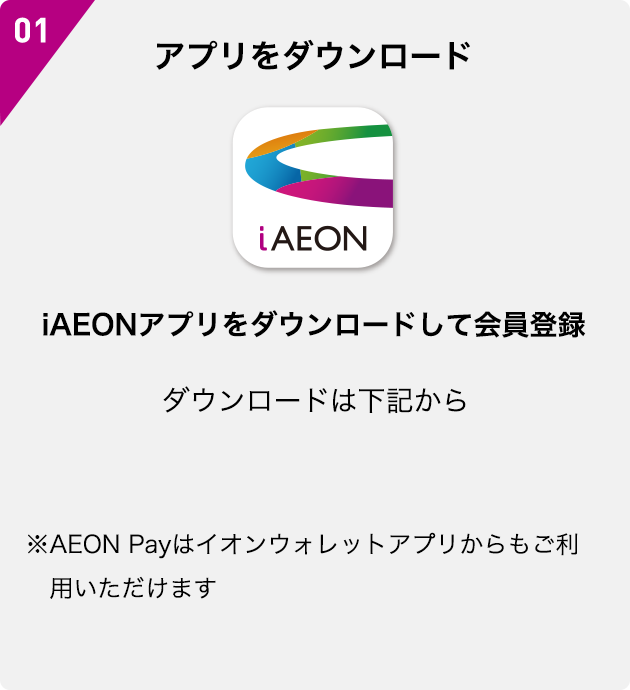01 アプリをダウンロード iAEON iAEONアプリをダウンロードして会員登録 ダウンロードは下記から ※AEON Payはイオンウォレットアプリからもご利用いただけます
