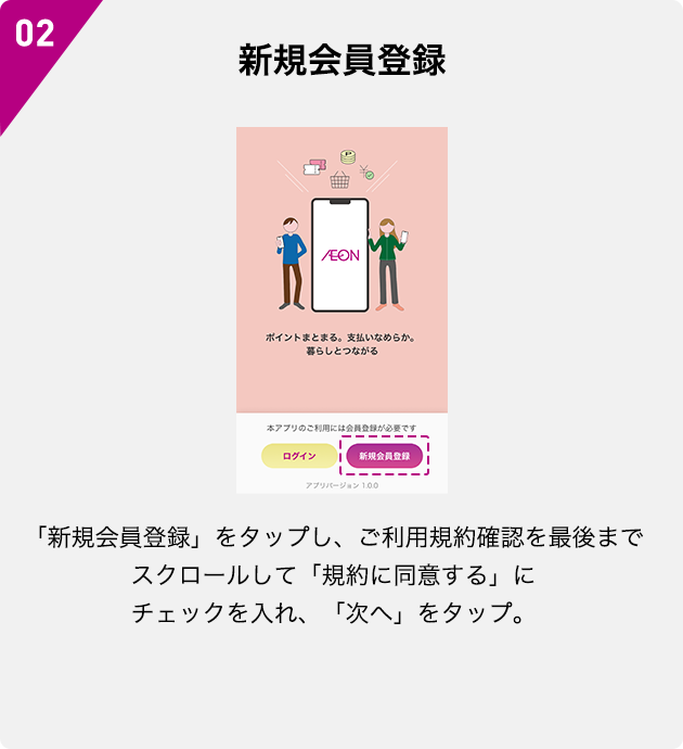 02 新規会員登録 「新規会員登録」をタップし、ご利用規約確認を最後までスクロールして「規約に同意する」にチェックを入れ、「次へ」をタップ。