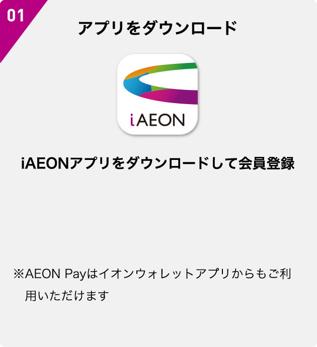 01 アプリをダウンロード iAEON iAEONアプリをダウンロードして会員登録 ※AEON Payはイオンウォレットアプリからもご利用いただけます