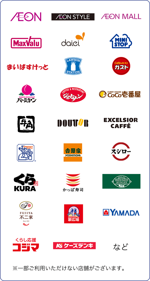 AEON AEON STYLE AEON MALL MaxValu daiei MINISTOP まいばすけっと LAWSON STATION Cafeレストラン ガスト CHINESE RESTAURANT バーミヤン COFFEE & RESTAURANT ジョナサン CURRY HOUSE CoCo壱番屋 牛角 Gyu Kaku DOUTOR EXCELSIOR CAFFE コメダ珈琲店 吉野家 YOSHINOYA スシロー くら寿司KURA かっぱ寿司 FRESHNESS BURGER FUJIYA 不二家 カラオケルーム 歌広場 YAMADA くらし応援 コジマ ケーズデンキ など ※一部ご利用いただけない店舗がございます。