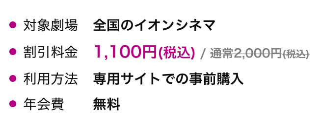 対象劇場 全国のイオンシネマ 割引料金 1,100円(税込)/通常2,000円(税込) 利用方法 専用サイトでの事前購入 年会費 無料