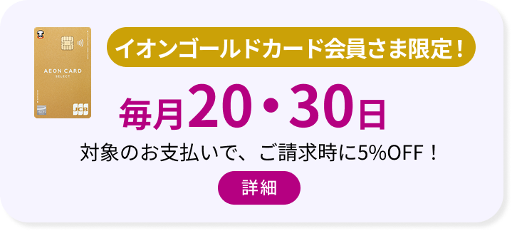 イオンゴールドカード会員さま限定！ 毎月20・30日 対象のお支払いで、ご請求時に5%OFF！ 詳細