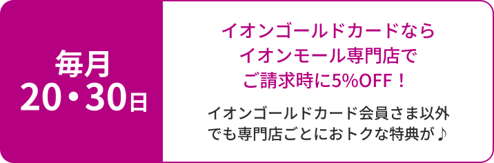 毎月20・30日 イオンゴールドカードならイオンモール専門店でご請求時に5％OFF！ イオンゴールドカード会員さま以外でも専門店ごとにおトクな特典が♪