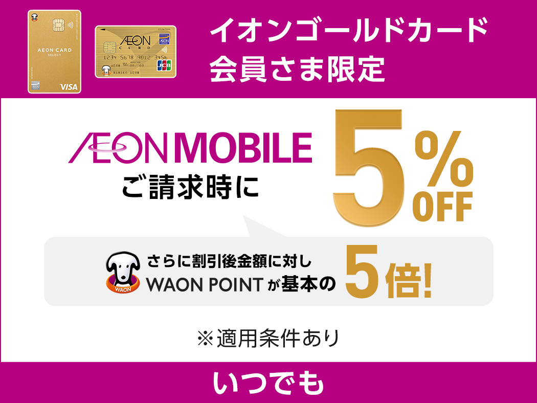 イオンゴールドカード会員さま限定 AEON MOBILE ご請求時に 5%OFF さらに割引後金額に対しWAON POINTが基本の5倍！ ※適用条件あり いつでも