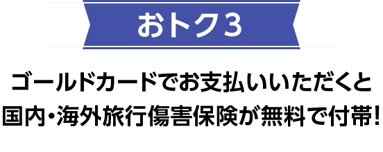 おトク3 ゴールドカードでお支払いいただくと国内・海外旅行傷害保険が無料で付帯！ 