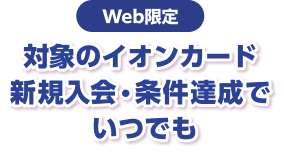 Web限定 対象のイオンカード 新規入会・条件達成でいつでも