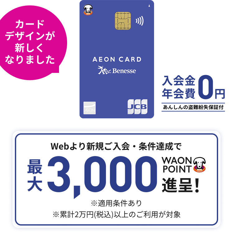 カードデザインが新しくなりました 入会金年会費0円 あんしんの盗難紛失保証付 Webより新規ご入会・条件達成で最大3,000WAON POINT進呈！ ※適用条件あり ※累計2万円(税込)以上のご利用が対象