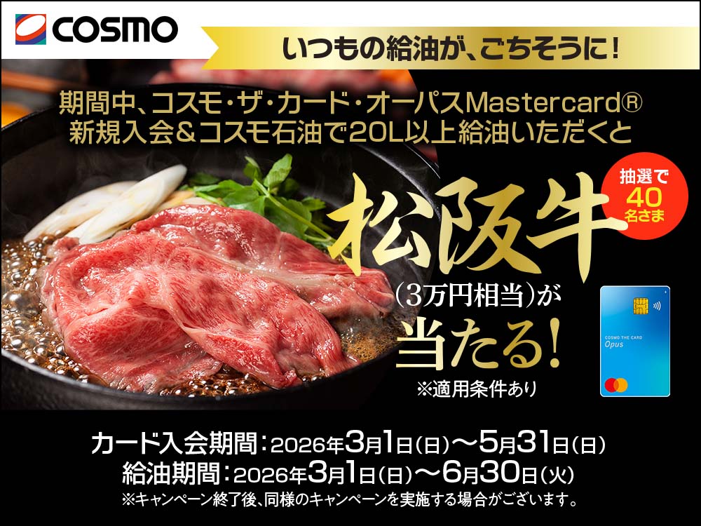 cosmo いつもの給油が、ごちそうに！ 期間中、コスモ・ザ・カード・オーパスMastercard&reg; 新規入会＆コスモ石油で20L以上給油いただくと 抽選で40名さま 松阪牛(3万円相当)が当たる！ ※適用条件あり カード入会期間：2026年3月1日(日)～5月31日(日) 給油期間：2026年3月1日(日)～6月30日(火) ※キャンペーン終了後、同様のキャンペーンを実施する場合がございます。
