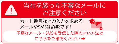 当社を装った不審なメールにご注意ください カード番号などの入力を求めるメールやSMSは詐欺です！不審なメール・SMSを受信した際の対応方法はこちらをご確認ください
