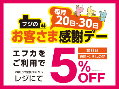 毎月20日・30日 フジのお客さま感謝デー エフカをご利用でお買上げ金額(本体)からレジにて食料品 衣料・くらしの品 5%OFF
