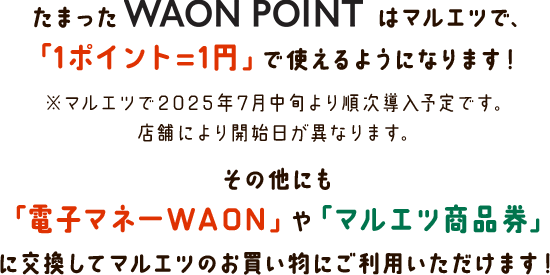 たまったWAON POINTはマルエツで、「1ポイント＝1円」で使えるようになります！ ※マルエツで2025年7月中旬より順次導入予定です。店舗により開始日が異なります。その他にも「電子マネーWAON」や「マルエツ商品券」に交換してマルエツのお買い物にご利用いただけます！