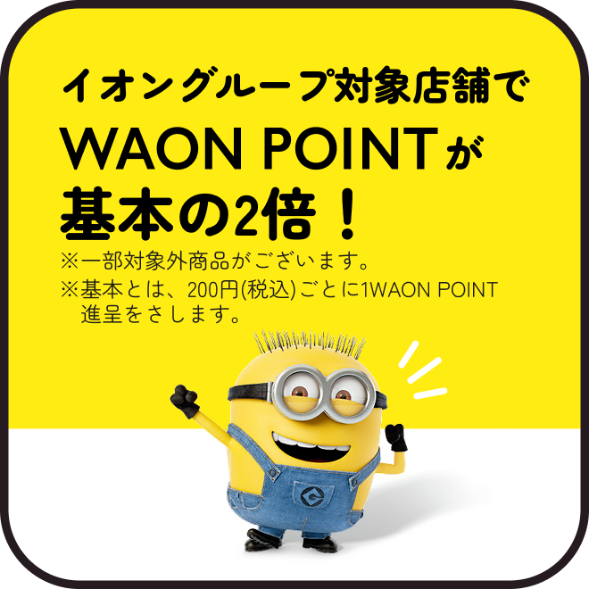 イオングループ対象店舗でWAON POINTが基本の2倍！※一部対象外商品がございます。※基本とは、200円(税込)ごとに1WAON POINT進呈をさします。