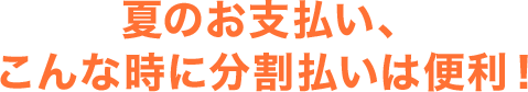 夏のお支払い、こんな時に分割払いは便利!