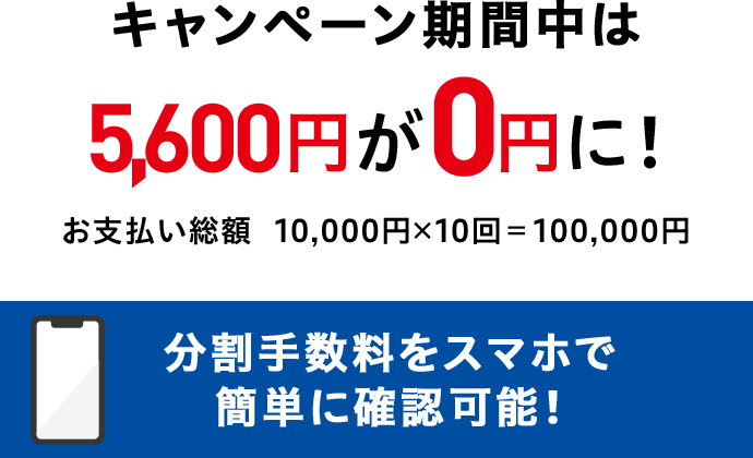 キャンペーン期間中は 5,600円が0円に! お支払い総額 10,000円x10回=100,000円 分割手数料をスマホで簡単に確認可能!
