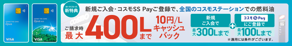 コスモ・ザ・カード・オーパス おトクになった新特典 新規ご入会・コスモSS Payご登録で、全国のコスモステーションでの燃料油 ご請求時最大400Lまで10円/Lキャッシュバック 新規ご入会で最大300Lまで+コスモSS Payにご登録で最大100Lまで ※適用には条件がございます。