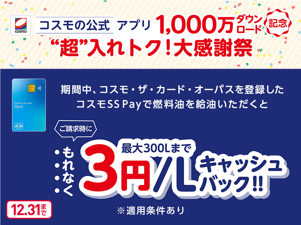 コスモの公式アプリ1,000万ダウンロード記念“超”入れトク！大感謝祭 期間中、コスモ・ザ・カード・オーパスを登録したコスモSS Payで燃料油を給油いただくとご請求時にもれなく最大300Lまで3円/Lキャッシュバック！！ ※適用条件あり 12.31まで