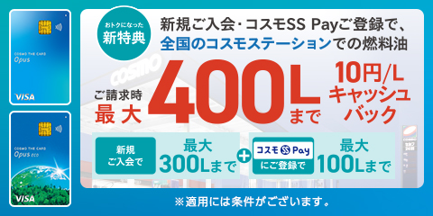 コスモ・ザ・カード・オーパス おトクになった新特典 新規ご入会・コスモSS Payご登録で、全国のコスモステーションでの燃料油 ご請求時最大400Lまで10円/Lキャッシュバック 新規ご入会で最大300Lまで+コスモSS Payにご登録で最大100Lまで ※適用には条件がございます。