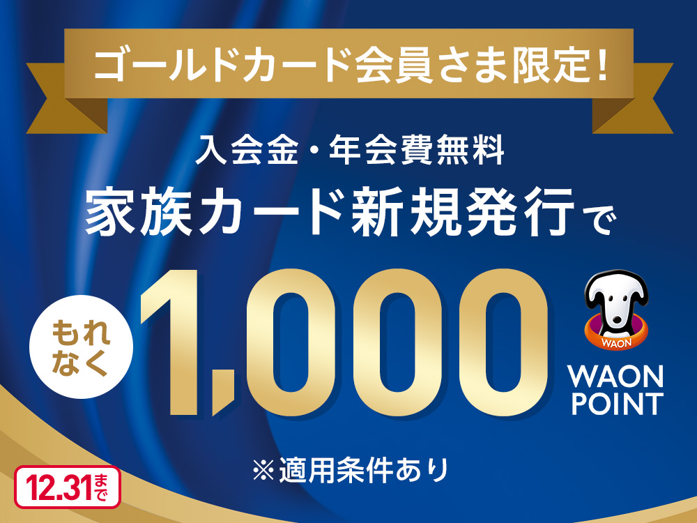 ゴールドカード会員さま限定！ 入会金・年会費無料 家族カード新規発行で もれなく1,000WAON POINT ※適用条件あり 12.31まで