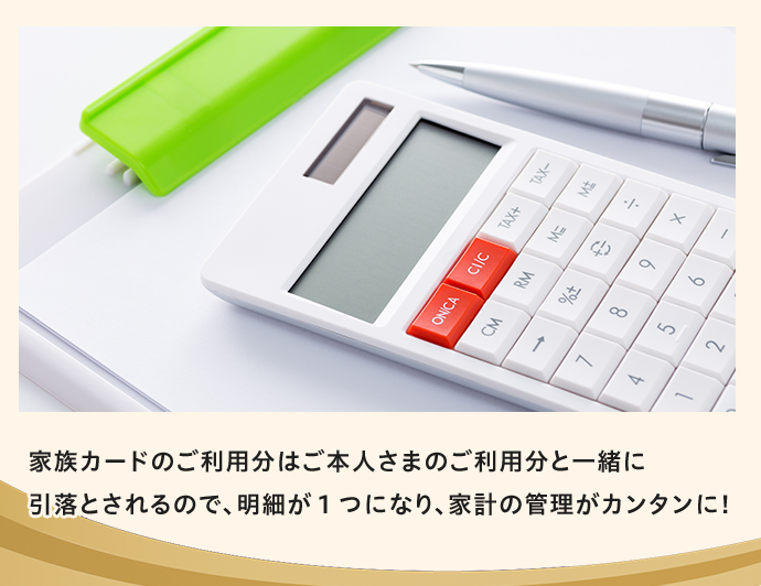 家族カードのご利用分はご本人さまのご利用分と一緒に引落とされるので、明細が1つになり、家計の管理がカンタンに！