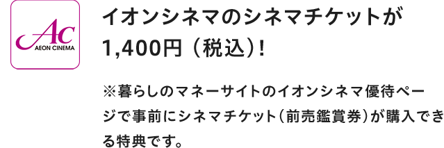 AEON CINEMA イオンシネマのシネマチケットが1,400円(税込)！ ※暮らしのマネーサイトのイオンシネマ優待ページで事前にシネマチケット(前売鑑賞券)が購入できる特典です