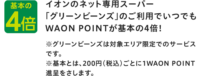 基本の4倍 イオンのネット専用スーパー 「グリーンビーンズ」のご利用でいつでもWAON POINTが基本の4倍！ ※グリーンビーンズは対象エリア限定でのサービスです。 ※基本とは、200円(税込)ごとに1WAON POINT進呈をさします。
