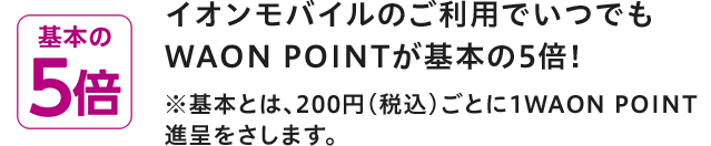 基本の5倍 イオンモバイルのご利用でいつでもWAON POINTが基本の5倍！ ※基本とは、200円(税込)ごとに1WAON POINT進呈をさします。