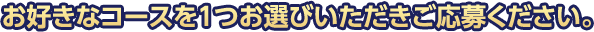 お好きなコースを1つお選びいただきご応募ください。