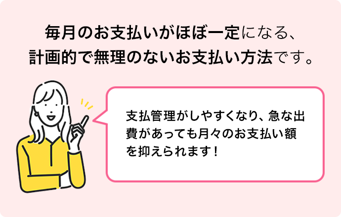 毎月のお支払いがほぼ一定になる、計画的で無理のないお支払い方法です。支払管理がしやすくなり、急な出費があっても月々のお支払い額を抑えられます！