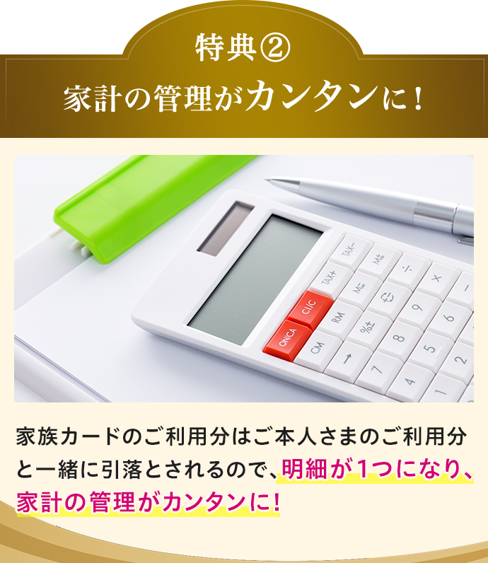 特典(2) 家計の管理がカンタンに！ 家族カードのご利用分はご本人さまのご利用分と一緒に引落とされるので、明細が1つになり、家計の管理がカンタンに！