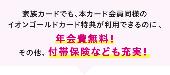 家族カードでも、本カード会員同様のイオンゴールドカード特典が利用できるのに、年会費無料！その他、付帯保険なども充実！
