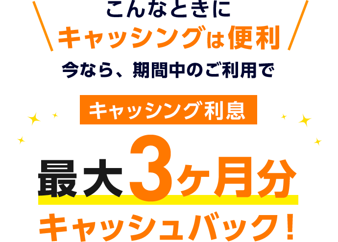 こんなときにキャッシングは便利 今なら、期間中のご利用でキャッシング利息 最大3ヶ月分 キャッシュバック！