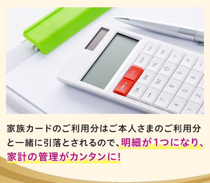 家族カードのご利用分はご本人さまのご利用分と一緒に引落とされるので、明細が1つになり、家計の管理がカンタンに！