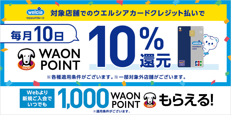 welcia ウエルシアグループ 対象店舗でのウエルシアカードクレジット払いで 毎月10日 WAON POINT 10%還元 ※各種適用条件がございます。※一部対象外店舗がございます。 Webより新規ご入会で いつでも1,000WAON POINTもらえる！※適用条件がございます。