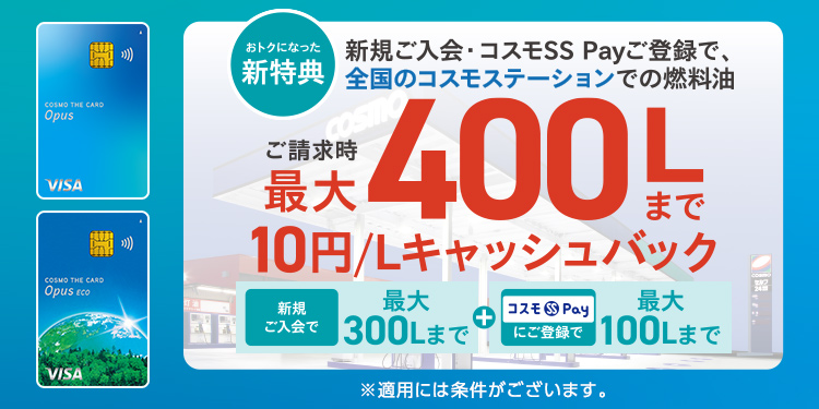 おトクになった新特典 新規ご入会・コスモSS Payご登録で、全国のコスモステーションでの燃料油 ご請求時最大400Lまで10円/Lキャッシュバック 新規ご入会で最大300Lまで＋コスモSS Payにご登録で最大100Lまで ※適用には条件がございます。