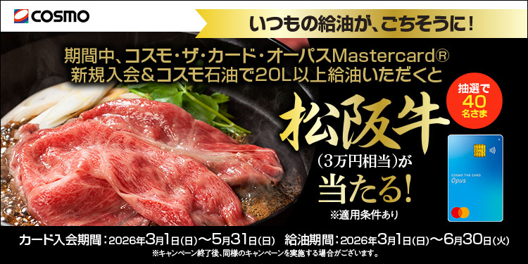 cosmo いつもの給油が、ごちそうに！ 期間中、コスモ・ザ・カード・オーパスMastercard® 新規入会＆コスモ石油で20L以上給油いただくと 抽選で40名さま 松阪牛(3万円相当)が当たる！ ※適用条件あり カード入会期間：2026年3月1日(日)～5月31日(日) 給油期間：2026年3月1日(日)～6月30日(火) ※キャンペーン終了後、同様のキャンペーンを実施する場合がございます。