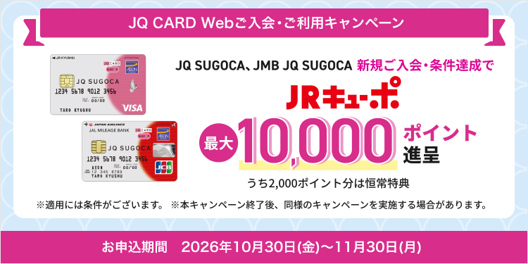 JQ CARD Webご入会・ご利用キャンペーン　JQ SUGOCA、JMB JQ SUGOCA 新規ご入会・条件達成でJRキューポ最大10,000ポイント進呈　うち2,000ポイント分は恒常特典　※適用には条件がございます。※本キャンペーン終了後、同様のキャンペーンを実施する場合があります。　お申込期間　2026年10月30日(金)～11月30日(月)