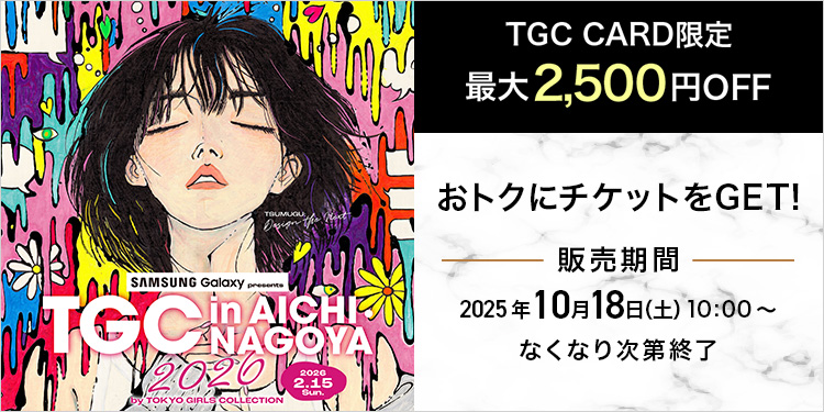 SAMSUNG Galaxy presents TGC in AICHI・NAGOYA 2026 by TOKYO GIRLS COLLECTION 2026 2.15 Sun. TGC CARD限定 最大2,500円OFF おトクにチケットをGET! 販売期間 2025年10月18日(土)10:00~ なくなり次第終了