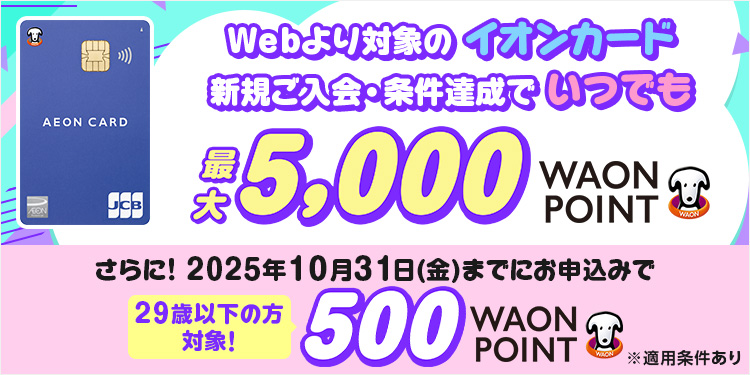 Webより対象のイオンカード 新規ご入会・条件達成で いつでも 最大5,000WAON POINT さらに! 2025年10月31日(金)までにお申込みで 29歳以下の方 対象! 500WAON POINT ※適用条件あり