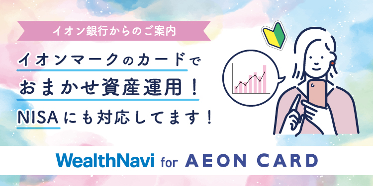 イオン銀行からのご案内 イオンマークのカードで おまかせ資産運用! NISAにも対応してます! WealthNavi for AEON CARD