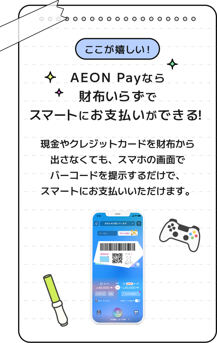 ここが嬉しい！ AEON Payなら財布いらずでスマートにお支払いができる！ 現金やクレジットカードを財布から出さなくても、スマホの画面でバーコードを提示するだけで、スマートにお支払いいただけます。