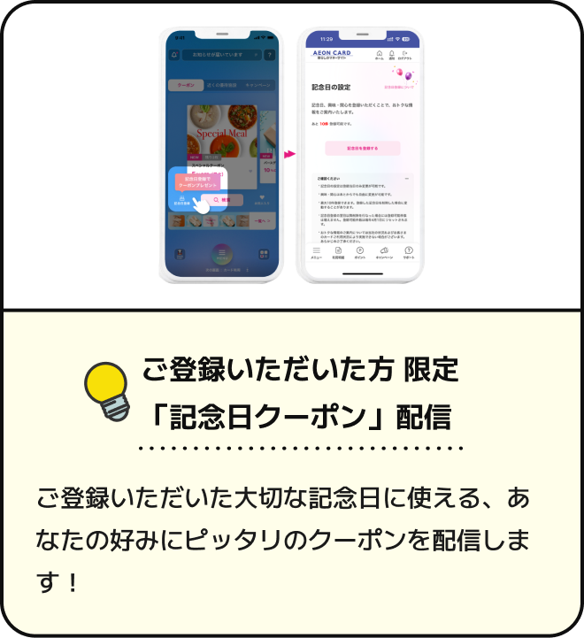 ご登録いただいた方限定 「記念日クーポン」配信 ご登録いただいた大切な記念日に使える、あなたの好みにピッタリのクーポンを配信します!