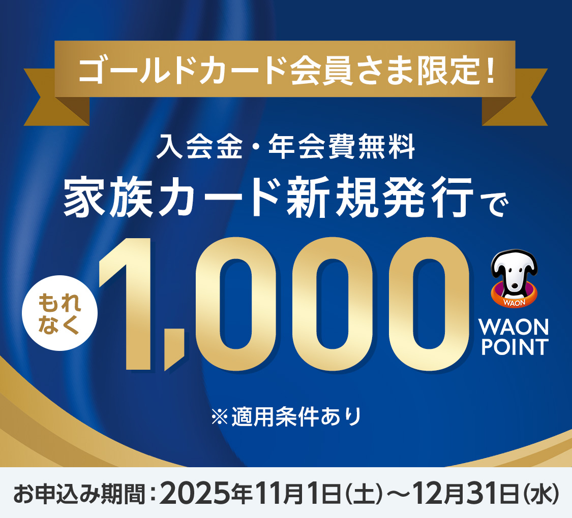 ゴールドカード会員さま限定！ 入会金・年会費無料 家族カード新規発行でもれなく1,000WAON POINT ※適用条件あり お申込み期間：2025年11月1日(土)～12月31日(水)