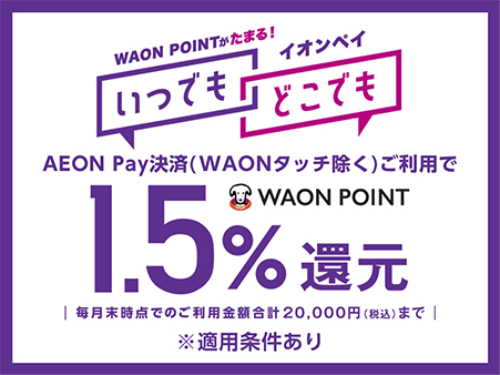 WAON POINTがたまる！ イオンペイいつでもどこでも AEON Pay決済(WAONタッチ除く)ご利用で WAON POINT1.5％還元 毎月末時点でのご利用金額合計20,000円(税込)まで ※適用条件あり