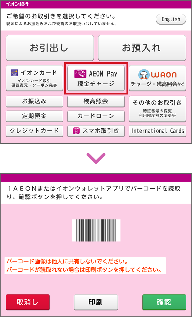 イオン銀行 ご希望のお取引きを選択してください。現金によるお振込みおよび硬貨のお取扱いはしていません。English お引出し お預入れ イオンカード イオンカード取引 磁気復元・クーポン発券 AEON Pay 現金チャージ WAON チャージ・残高照会など お振込み 残高照会 その他のお取引き 暗証番号の変更 利用限度額の変更等 定期預金 カードローン クレジットカード スマホ取引き International Cards iAEONまたはイオンウォレットアプリでバーコードを読取り、確認ボタンを押してください。 バーコード画像は他人に共有しないでください。バーコードが読取れない場合は印刷ボタンを押してください。 取消し 印刷 確認