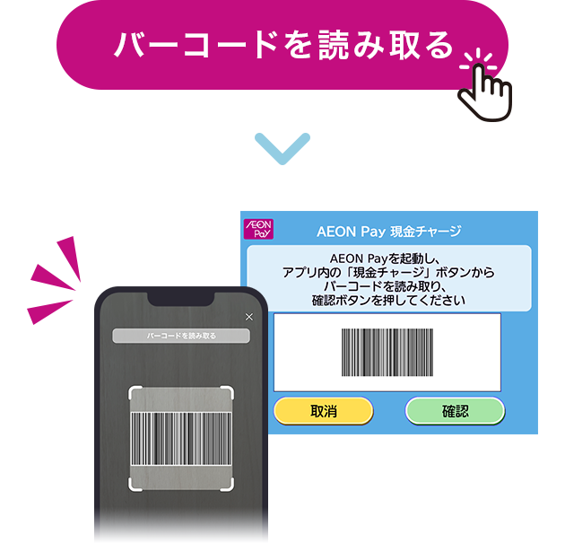 バーコードを読み取る ▶ AEON Pay 現金チャージ AEON Payを起動し、アプリ内の「現金チャージ」ボタンからバーコードを読み取り、確認ボタンを押してください 取消 確認 バーコードを読み取る